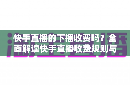 快手直播的下播收费吗？全面解读快手直播收费规则与主播收益细节