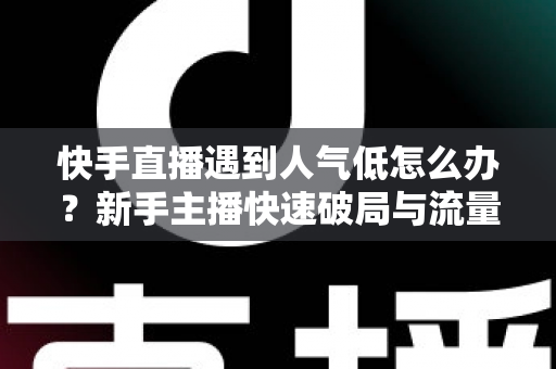 快手直播遇到人气低怎么办？新手主播快速破局与流量提升全攻略