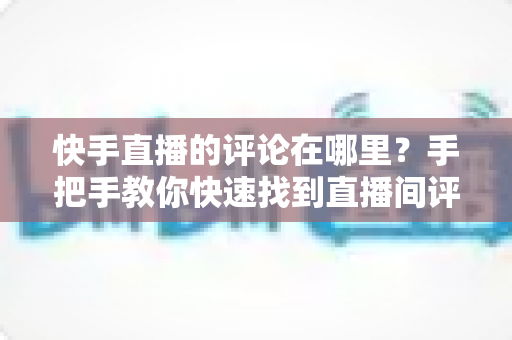 快手直播的评论在哪里?手把手教你快速找到直播间评论区的完整攻略 快手直播的评论在哪里?手把手教你快速找到直播间评论区的完整攻略