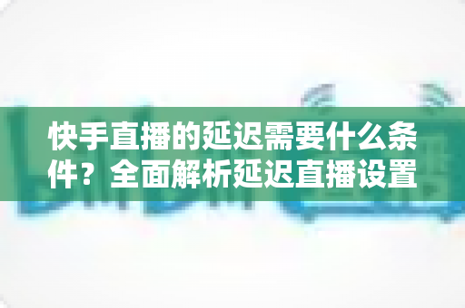 快手直播的延迟需要什么条件?全面解析延迟直播设置要求与实操指南 快手直播的延迟需要什么条件?全面解析延迟直播设置要求与实操指南