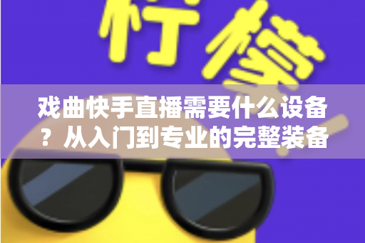 戏曲快手直播需要什么设备?从入门到专业的完整装备清单与实用选购指南 戏曲快手直播需要什么设备?从入门到专业的完整装备清单与实用选购指南