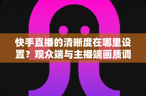 快手直播的清晰度在哪里设置？观众端与主播端画质调整方法全攻略