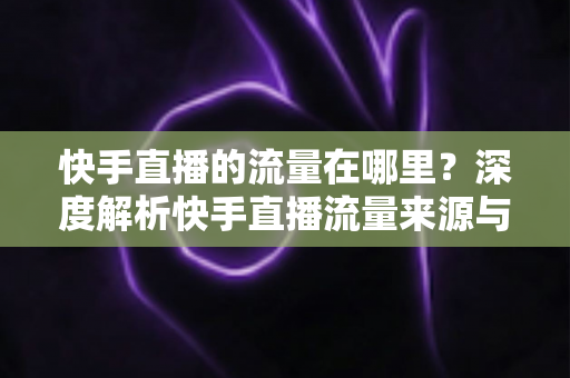 快手直播的流量在哪里?深度解析快手直播流量来源与涨流量实战攻略 快手直播的流量在哪里?深度解析快手直播流量来源与涨流量实战攻略