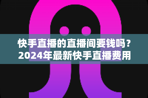 快手直播的直播间要钱吗?2024年最新快手直播费用全解析与开通指南 快手直播的直播间要钱吗?2024年最新快手直播费用全解析与开通指南