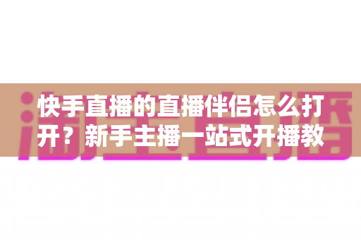 快手直播的直播伴侣怎么打开?新手主播一站式开播教程与实用技巧全解析 快手直播的直播伴侣怎么打开?新手主播一站式开播教程与实用技巧全解析