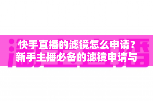 快手直播的滤镜怎么申请？新手主播必备的滤镜申请与使用全攻略