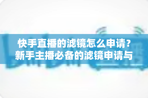快手直播的滤镜怎么申请？新手主播必备的滤镜申请与使用全攻略