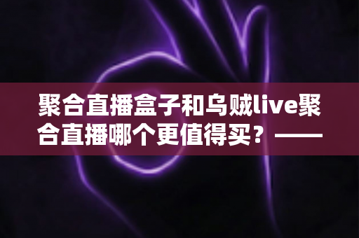 聚合直播盒子和乌贼live聚合直播哪个更值得买?——2025年家庭观影设备选购终极指南 聚合直播盒子和乌贼live聚合直播哪个更值得买?——2025年家庭观影设备选购终极指南