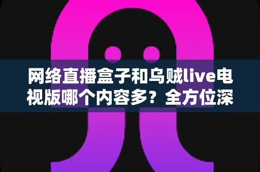 网络直播盒子和乌贼live电视版哪个内容多？全方位深度对比解析，帮你找到最适合的大屏观影方案