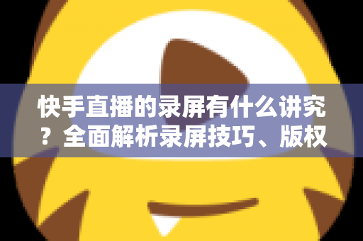 快手直播的录屏有什么讲究?全面解析录屏技巧、版权规范与合规使用指南 快手直播的录屏有什么讲究?全面解析录屏技巧、版权规范与合规使用指南