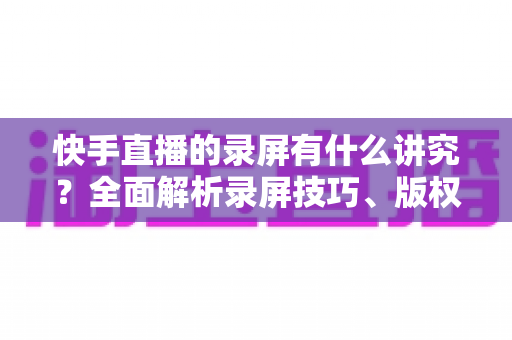 快手直播的录屏有什么讲究?全面解析录屏技巧、版权规范与合规使用指南 快手直播的录屏有什么讲究?全面解析录屏技巧、版权规范与合规使用指南