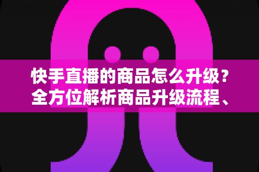 快手直播的商品怎么升级？全方位解析商品升级流程、条件与优化技巧