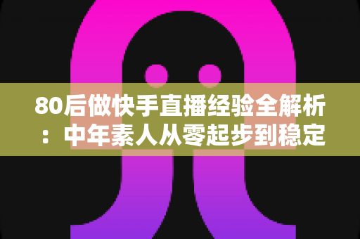 80后做快手直播经验全解析：中年素人从零起步到稳定变现的实战心得