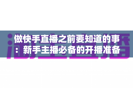 做快手直播之前要知道的事:新手主播必备的开播准备全攻略 做快手直播之前要知道的事:新手主播必备的开播准备全攻略