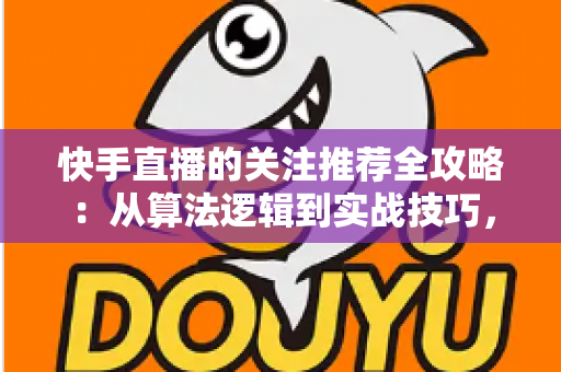 快手直播的关注推荐全攻略：从算法逻辑到实战技巧，助你快速提升直播间人气与粉丝转化