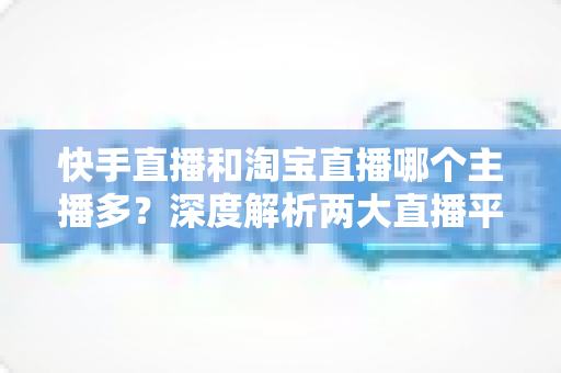 快手直播和淘宝直播哪个主播多?深度解析两大直播平台的主播生态与数量对比 快手直播和淘宝直播哪个主播多?深度解析两大直播平台的主播生态与数量对比