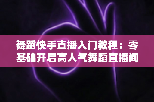 舞蹈快手直播入门教程:零基础开启高人气舞蹈直播间的完整指南 舞蹈快手直播入门教程:零基础开启高人气舞蹈直播间的完整指南