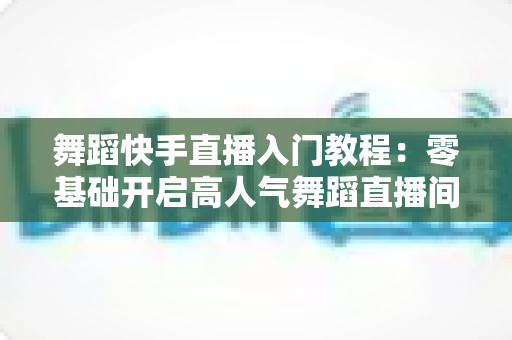 舞蹈快手直播入门教程:零基础开启高人气舞蹈直播间的完整指南 舞蹈快手直播入门教程:零基础开启高人气舞蹈直播间的完整指南
