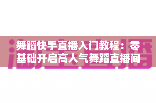 舞蹈快手直播入门教程：零基础开启高人气舞蹈直播间的完整指南