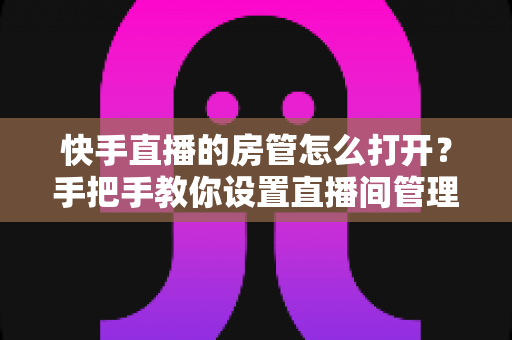 快手直播的房管怎么打开?手把手教你设置直播间管理员,轻松管理直播间提升开播体验 快手直播的房管怎么打开?手把手教你设置直播间管理员,轻松管理直播间提升开播体验