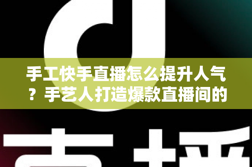 手工快手直播怎么提升人气?手艺人打造爆款直播间的完整实战攻略 手工快手直播怎么提升人气?手艺人打造爆款直播间的完整实战攻略