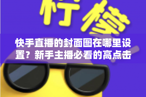 快手直播的封面图在哪里设置?新手主播必看的高点击封面设置全攻略 快手直播的封面图在哪里设置?新手主播必看的高点击封面设置全攻略