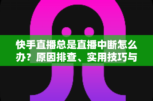 快手直播总是直播中断怎么办？原因排查、实用技巧与预防攻略全解析
