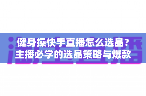 健身操快手直播怎么选品?主播必学的选品策略与爆款打造全攻略 健身操快手直播怎么选品?主播必学的选品策略与爆款打造全攻略