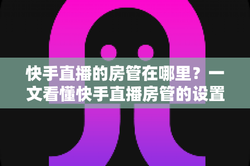 快手直播的房管在哪里?一文看懂快手直播房管的设置位置、权限与使用技巧 快手直播的房管在哪里?一文看懂快手直播房管的设置位置、权限与使用技巧
