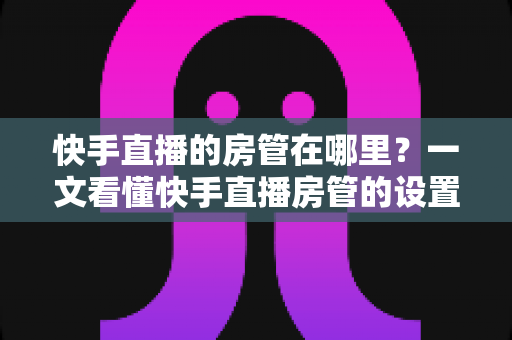 快手直播的房管在哪里?一文看懂快手直播房管的设置位置、权限与使用技巧 快手直播的房管在哪里?一文看懂快手直播房管的设置位置、权限与使用技巧
