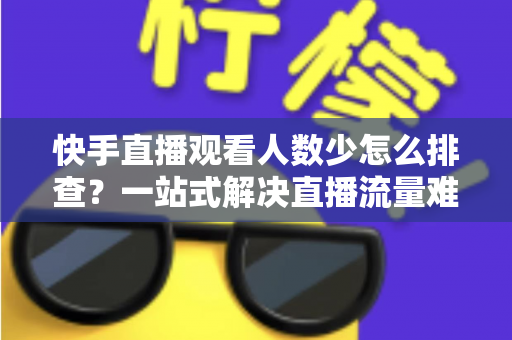 快手直播观看人数少怎么排查？一站式解决直播流量难题的完整指南