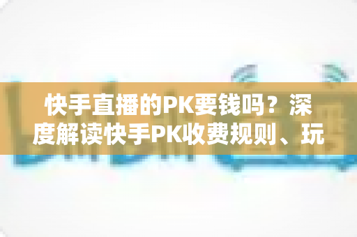 快手直播的PK要钱吗?深度解读快手PK收费规则、玩法流程与理性消费全指南 快手直播的PK要钱吗?深度解读快手PK收费规则、玩法流程与理性消费全指南