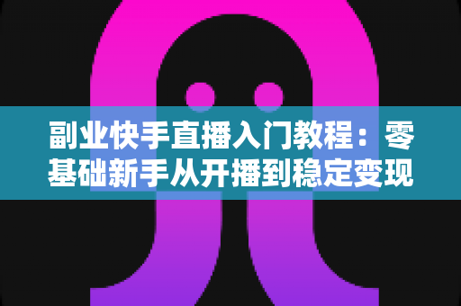 副业快手直播入门教程：零基础新手从开播到稳定变现的全流程指南