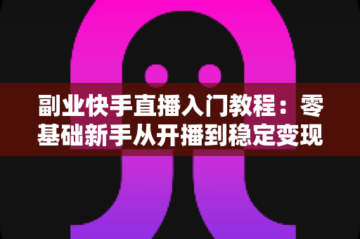 副业快手直播入门教程：零基础新手从开播到稳定变现的全流程指南