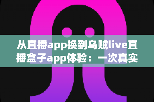 从直播app换到乌贼live直播盒子app体验:一次真实的换用感受与全面测评 从直播app换到乌贼live直播盒子app体验:一次真实的换用感受与全面测评