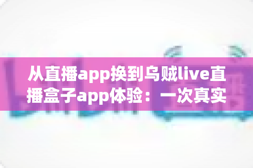 从直播app换到乌贼live直播盒子app体验：一次真实的换用感受与全面测评