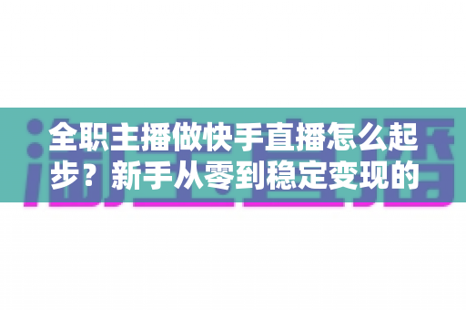 全职主播做快手直播怎么起步？新手从零到稳定变现的完整攻略