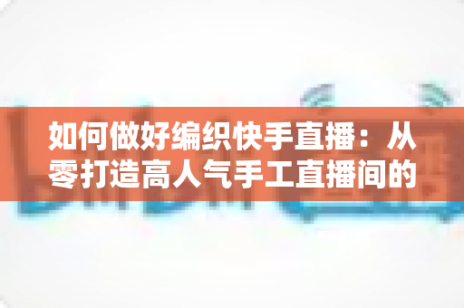如何做好编织快手直播:从零打造高人气手工直播间的实战指南 如何做好编织快手直播:从零打造高人气手工直播间的实战指南
