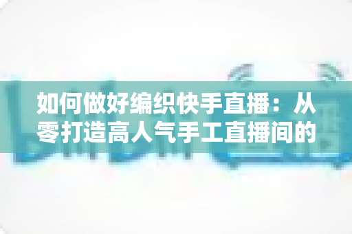 如何做好编织快手直播:从零打造高人气手工直播间的实战指南 如何做好编织快手直播:从零打造高人气手工直播间的实战指南