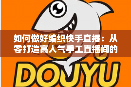 如何做好编织快手直播:从零打造高人气手工直播间的实战指南 如何做好编织快手直播:从零打造高人气手工直播间的实战指南