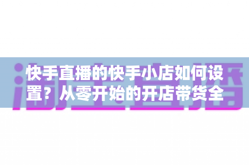 快手直播的快手小店如何设置?从零开始的开店带货全流程指南 快手直播的快手小店如何设置?从零开始的开店带货全流程指南