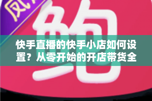 快手直播的快手小店如何设置?从零开始的开店带货全流程指南 快手直播的快手小店如何设置?从零开始的开店带货全流程指南