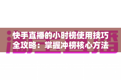 快手直播的小时榜使用技巧全攻略：掌握冲榜核心方法，快速提升直播间人气与粉丝增长