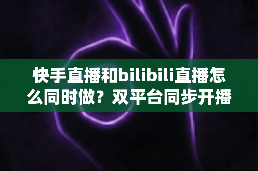 快手直播和bilibili直播怎么同时做?双平台同步开播全攻略与实操指南 快手直播和bilibili直播怎么同时做?双平台同步开播全攻略与实操指南