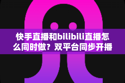 快手直播和bilibili直播怎么同时做?双平台同步开播全攻略与实操指南 快手直播和bilibili直播怎么同时做?双平台同步开播全攻略与实操指南