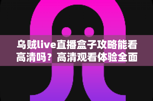 乌贼live直播盒子攻略能看高清吗?高清观看体验全面解析与实用指南 乌贼live直播盒子攻略能看高清吗?高清观看体验全面解析与实用指南