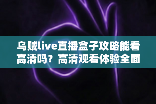 乌贼live直播盒子攻略能看高清吗?高清观看体验全面解析与实用指南 乌贼live直播盒子攻略能看高清吗?高清观看体验全面解析与实用指南