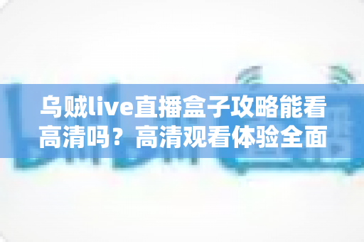 乌贼live直播盒子攻略能看高清吗？高清观看体验全面解析与实用指南