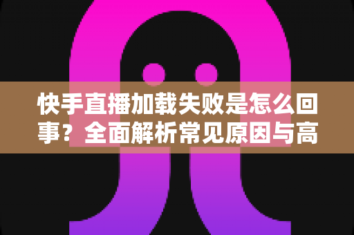快手直播加载失败是怎么回事?全面解析常见原因与高效解决方法指南 快手直播加载失败是怎么回事?全面解析常见原因与高效解决方法指南