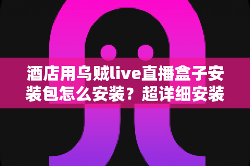 酒店用乌贼live直播盒子安装包怎么安装?超详细安装教程与运营优化全攻略 酒店用乌贼live直播盒子安装包怎么安装?超详细安装教程与运营优化全攻略
